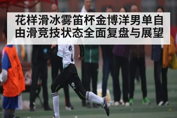花样滑冰雾笛杯金博洋男单自由滑竞技状态全面复盘与展望