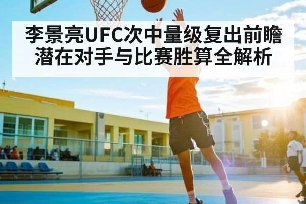 李景亮UFC次中量级复出前瞻 潜在对手与比赛胜算全解析